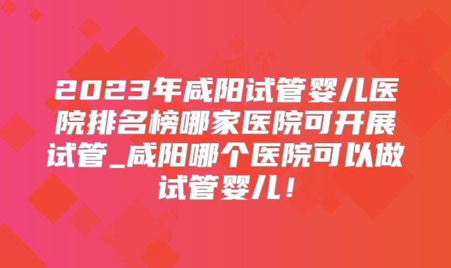 2023年咸阳试管婴儿医院排名榜哪家医院可开展试管_咸阳哪个医院可以做试管婴儿!
