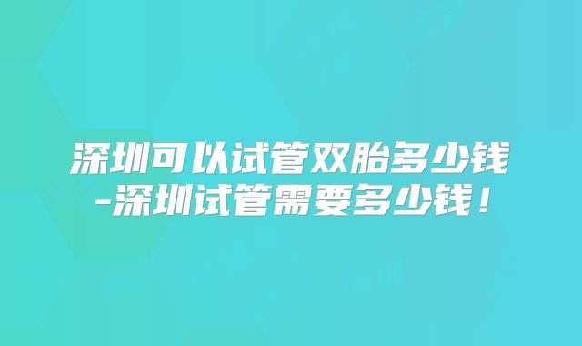 深圳可以试管双胎多少钱-深圳试管需要多少钱!