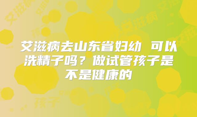 艾滋病去山东省妇幼 可以洗精子吗？做试管孩子是不是健康的