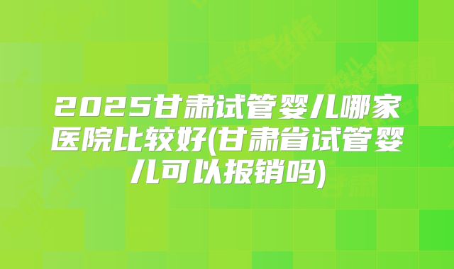 2025甘肃试管婴儿哪家医院比较好(甘肃省试管婴儿可以报销吗)