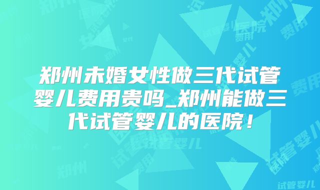郑州未婚女性做三代试管婴儿费用贵吗_郑州能做三代试管婴儿的医院!