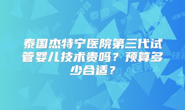 泰国杰特宁医院第三代试管婴儿技术贵吗?预算多少合适?