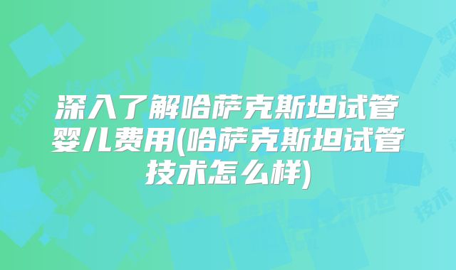 深入了解哈萨克斯坦试管婴儿费用(哈萨克斯坦试管技术怎么样)
