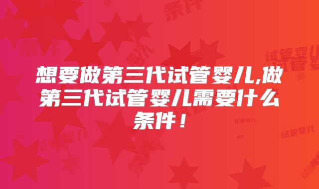 想要做第三代试管婴儿,做第三代试管婴儿需要什么条件!