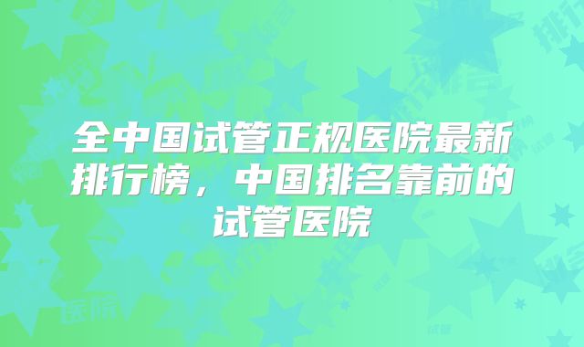 全中国试管正规医院最新排行榜,中国排名靠前的试管医院