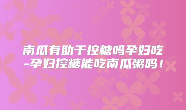 南瓜有助于控糖吗孕妇吃-孕妇控糖能吃南瓜粥吗！