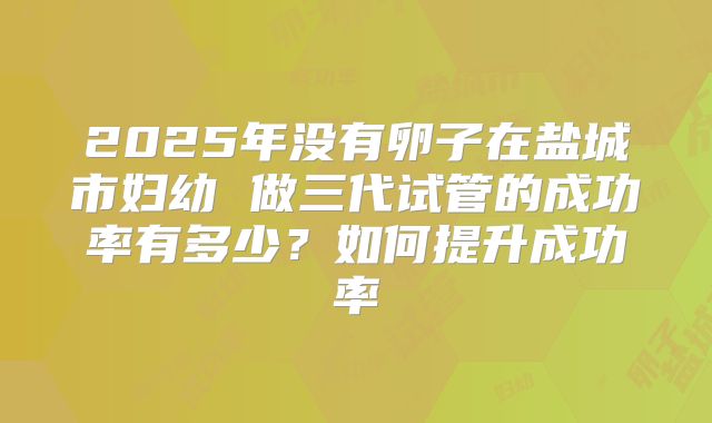 2025年没有卵子在盐城市妇幼 做三代试管的成功率有多少?如何提升成功率