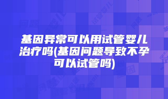 基因异常可以用试管婴儿治疗吗(基因问题导致不孕可以试管吗)