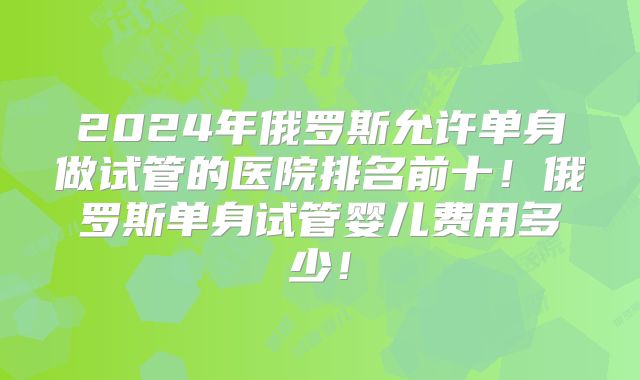 2024年俄罗斯允许单身做试管的医院排名前十!俄罗斯单身试管婴儿费用多少!