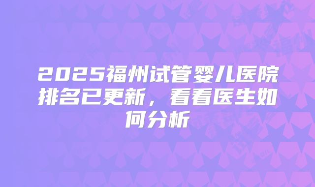 2025福州试管婴儿医院排名已更新，看看医生如何分析