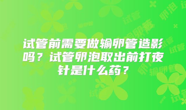 试管前需要做输卵管造影吗?试管卵泡取出前打夜针是什么药?
