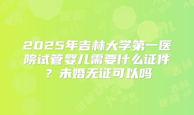 2025年吉林大学第一医院试管婴儿需要什么证件？未婚无证可以吗