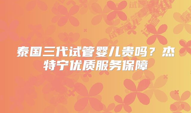 泰国三代试管婴儿贵吗？杰特宁优质服务保障