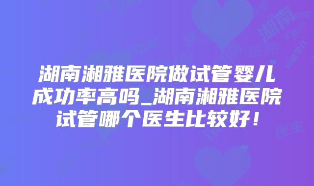 湖南湘雅医院做试管婴儿成功率高吗_湖南湘雅医院试管哪个医生比较好!