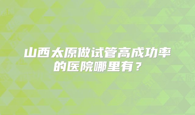 山西太原做试管高成功率的医院哪里有？