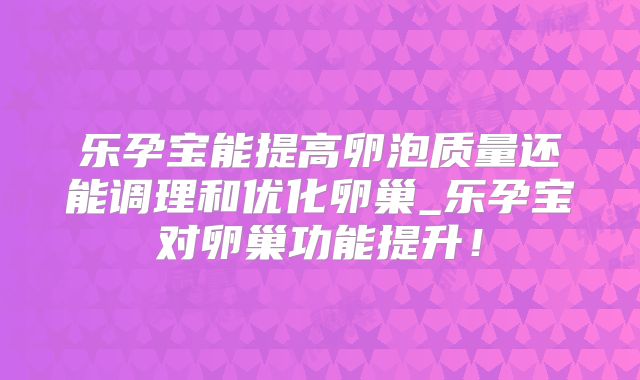 乐孕宝能提高卵泡质量还能调理和优化卵巢_乐孕宝对卵巢功能提升!