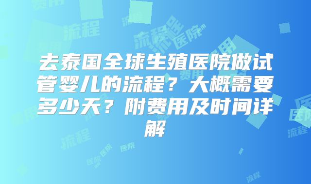 去泰国全球生殖医院做试管婴儿的流程?大概需要多少天?附费用及时间详解