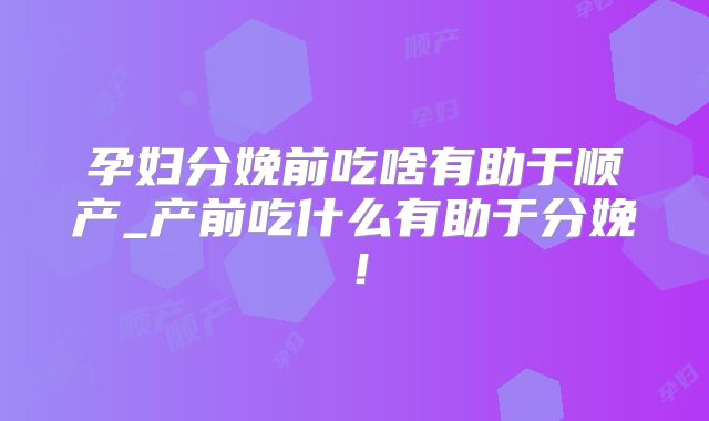 孕妇分娩前吃啥有助于顺产_产前吃什么有助于分娩！