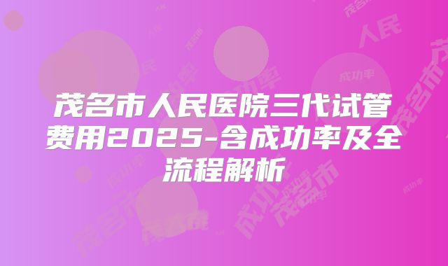茂名市人民医院三代试管费用2025-含成功率及全流程解析