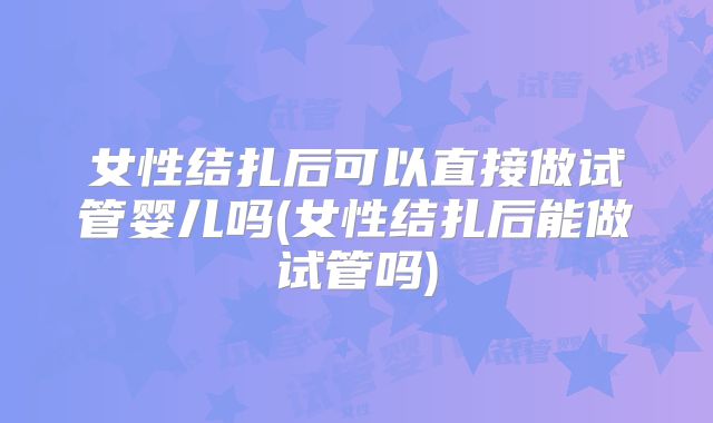 女性结扎后可以直接做试管婴儿吗(女性结扎后能做试管吗)