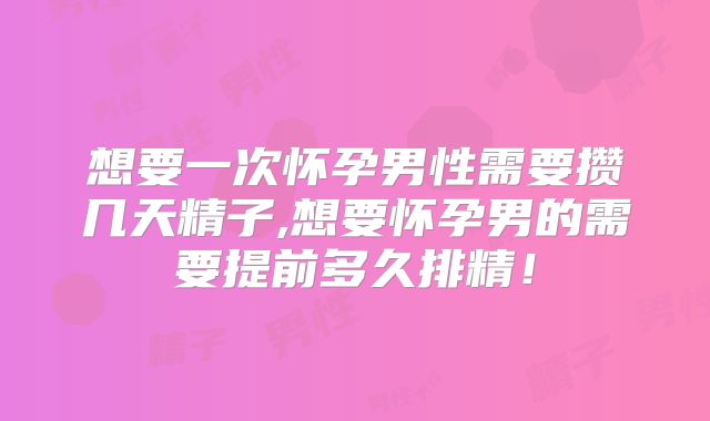想要一次怀孕男性需要攒几天精子,想要怀孕男的需要提前多久排精！