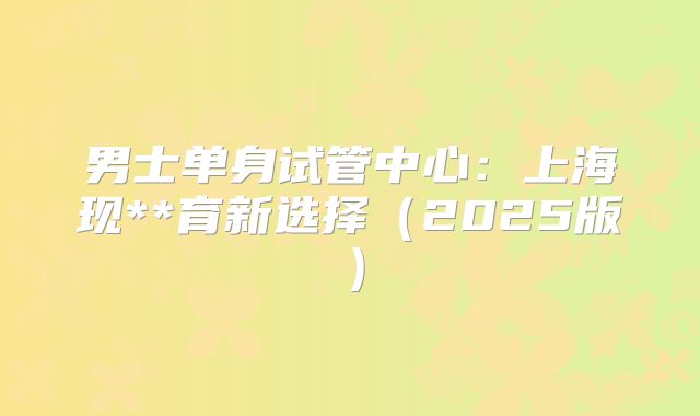 男士单身试管中心：上海现**育新选择（2025版）