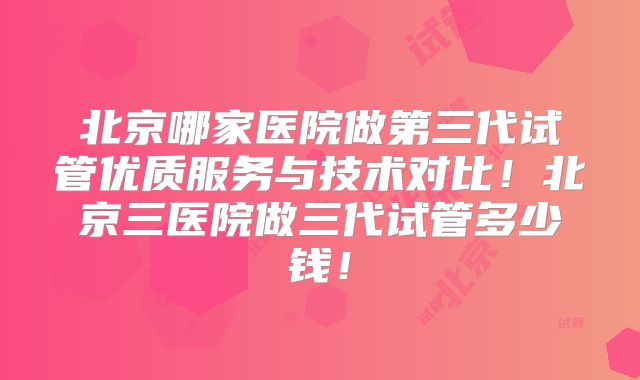 北京哪家医院做第三代试管优质服务与技术对比!北京三医院做三代试管多少钱!