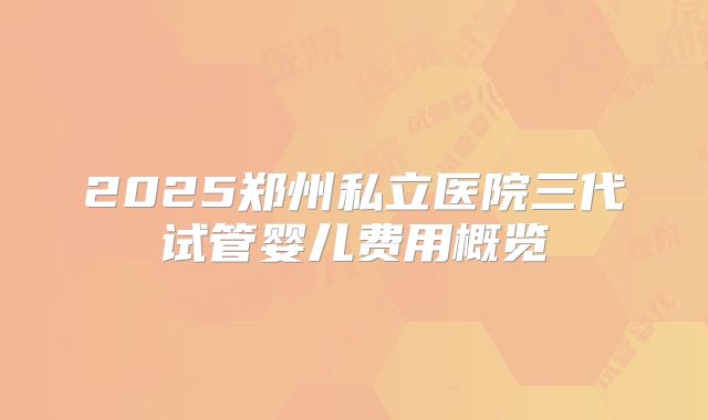 2025郑州私立医院三代试管婴儿费用概览
