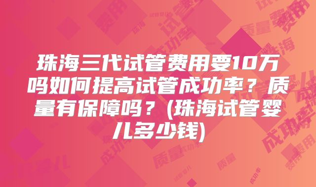 珠海三代试管费用要10万吗如何提高试管成功率？质量有保障吗？(珠海试管婴儿多少钱)