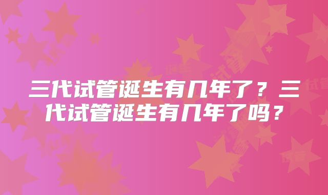 三代试管诞生有几年了？三代试管诞生有几年了吗？