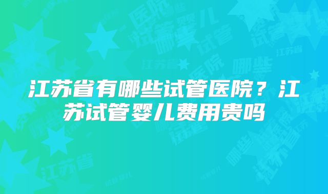 江苏省有哪些试管医院？江苏试管婴儿费用贵吗