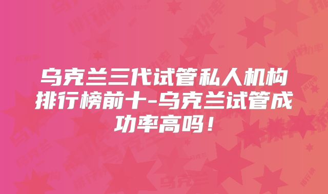 乌克兰三代试管私人机构排行榜前十-乌克兰试管成功率高吗！