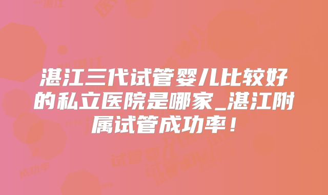 湛江三代试管婴儿比较好的私立医院是哪家_湛江附属试管成功率!