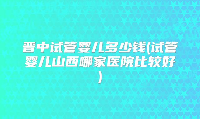 晋中试管婴儿多少钱(试管婴儿山西哪家医院比较好)
