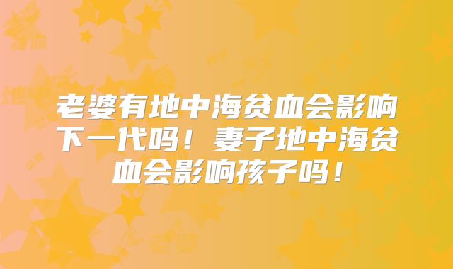 老婆有地中海贫血会影响下一代吗！妻子地中海贫血会影响孩子吗！