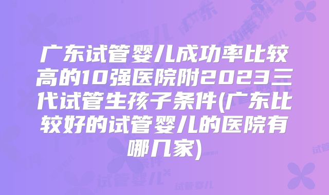 广东试管婴儿成功率比较高的10强医院附2023三代试管生孩子条件(广东比较好的试管婴儿的医院有哪几家)