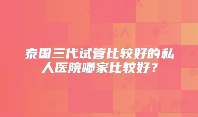 泰国三代试管比较好的私人医院哪家比较好?