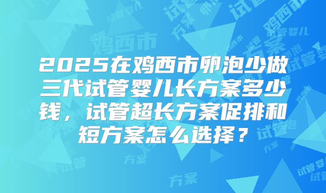 2025在鸡西市卵泡少做三代试管婴儿长方案多少钱，试管超长方案促排和短方案怎么选择？