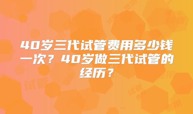 40岁三代试管费用多少钱一次？40岁做三代试管的经历？