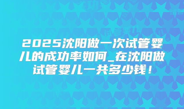 2025沈阳做一次试管婴儿的成功率如何_在沈阳做试管婴儿一共多少钱!