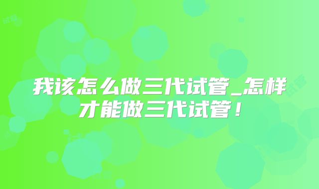 我该怎么做三代试管_怎样才能做三代试管!