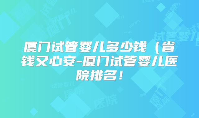 厦门试管婴儿多少钱（省钱又心安-厦门试管婴儿医院排名！