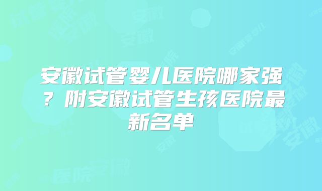 安徽试管婴儿医院哪家强？附安徽试管生孩医院最新名单