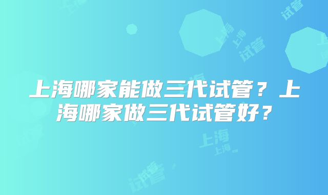 上海哪家能做三代试管?上海哪家做三代试管好?