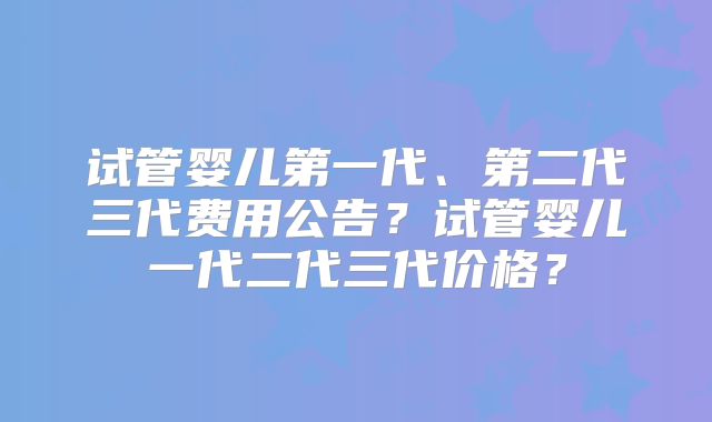 试管婴儿第一代、第二代三代费用公告?试管婴儿一代二代三代价格?