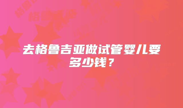 去格鲁吉亚做试管婴儿要多少钱?