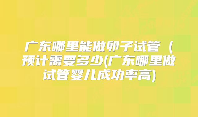 广东哪里能做卵子试管（预计需要多少(广东哪里做试管婴儿成功率高)