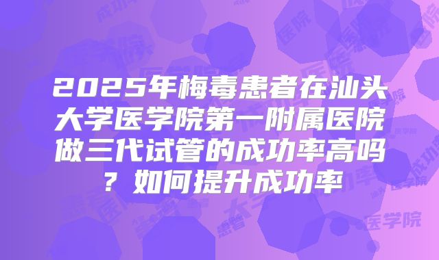 2025年梅毒患者在汕头大学医学院第一附属医院做三代试管的成功率高吗？如何提升成功率