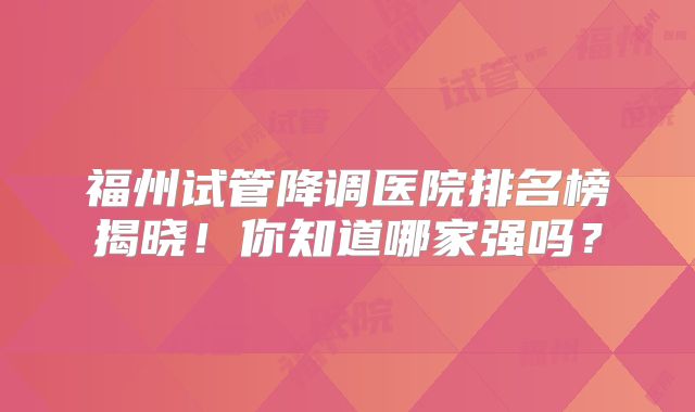 福州试管降调医院排名榜揭晓！你知道哪家强吗？