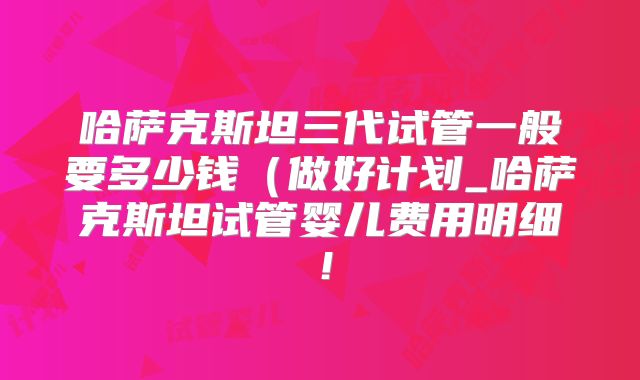 哈萨克斯坦三代试管一般要多少钱(做好计划_哈萨克斯坦试管婴儿费用明细!